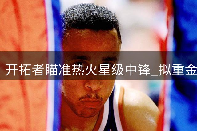 开拓者瞄准热火星级中锋 拟重金报价阿德巴约